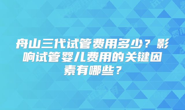 舟山三代试管费用多少？影响试管婴儿费用的关键因素有哪些？