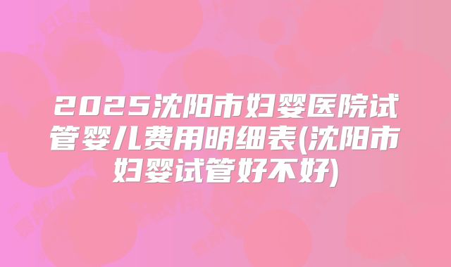 2025沈阳市妇婴医院试管婴儿费用明细表(沈阳市妇婴试管好不好)