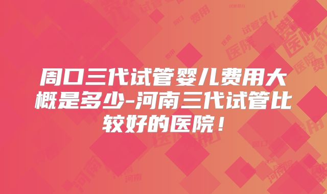 周口三代试管婴儿费用大概是多少-河南三代试管比较好的医院！