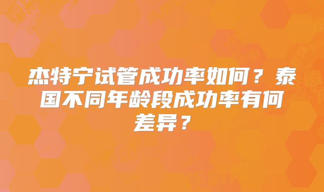 杰特宁试管成功率如何？泰国不同年龄段成功率有何差异？