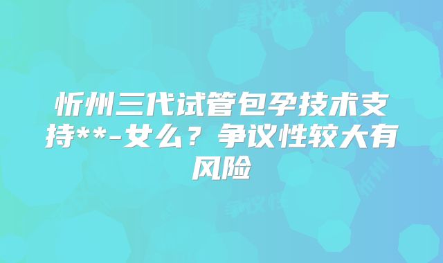 忻州三代试管包孕技术支持**-女么？争议性较大有风险