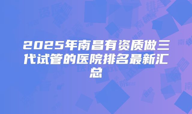 2025年南昌有资质做三代试管的医院排名最新汇总