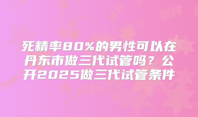 死精率80%的男性可以在丹东市做三代试管吗？公开2025做三代试管条件