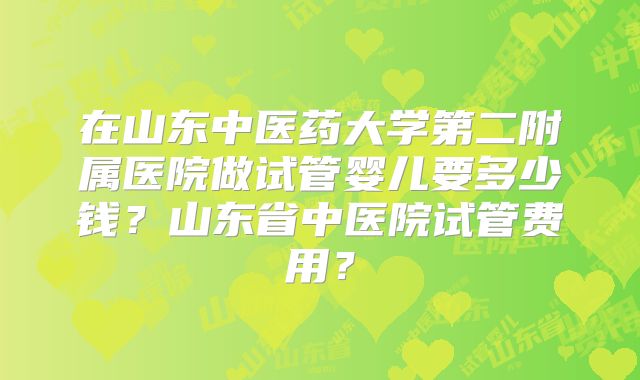 在山东中医药大学第二附属医院做试管婴儿要多少钱？山东省中医院试管费用？