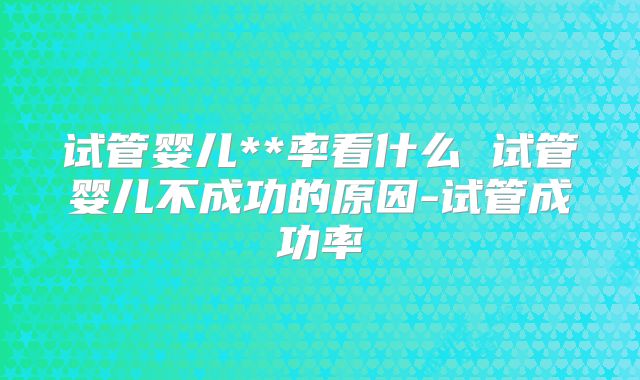 试管婴儿**率看什么 试管婴儿不成功的原因-试管成功率