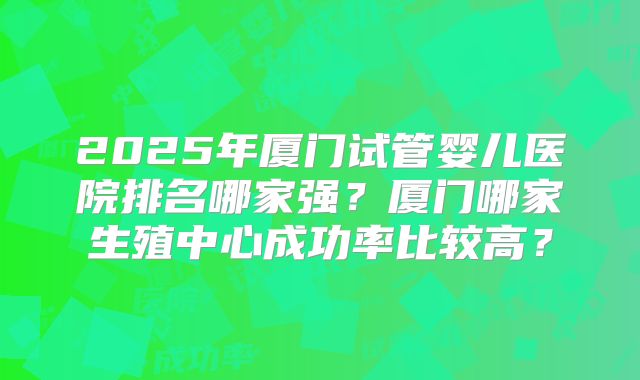2025年厦门试管婴儿医院排名哪家强？厦门哪家生殖中心成功率比较高？