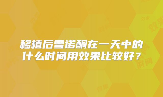 移植后雪诺酮在一天中的什么时间用效果比较好？