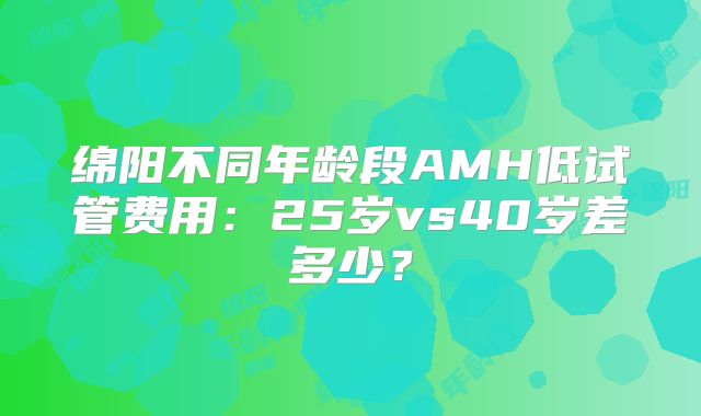 绵阳不同年龄段AMH低试管费用：25岁vs40岁差多少？