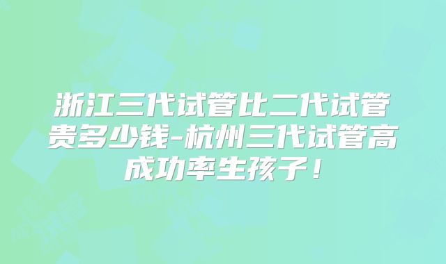 浙江三代试管比二代试管贵多少钱-杭州三代试管高成功率生孩子！