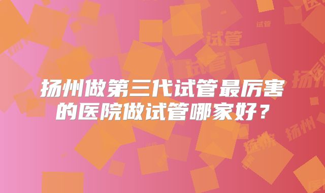 扬州做第三代试管最厉害的医院做试管哪家好？