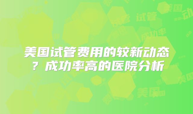 美国试管费用的较新动态?成功率高的医院分析