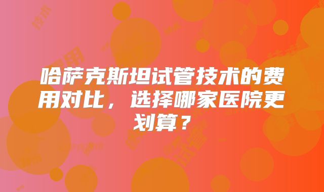 哈萨克斯坦试管技术的费用对比,选择哪家医院更划算?