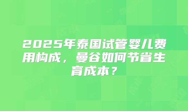 2025年泰国试管婴儿费用构成，曼谷如何节省生育成本？