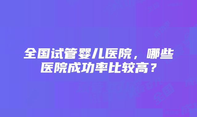 全国试管婴儿医院,哪些医院成功率比较高?
