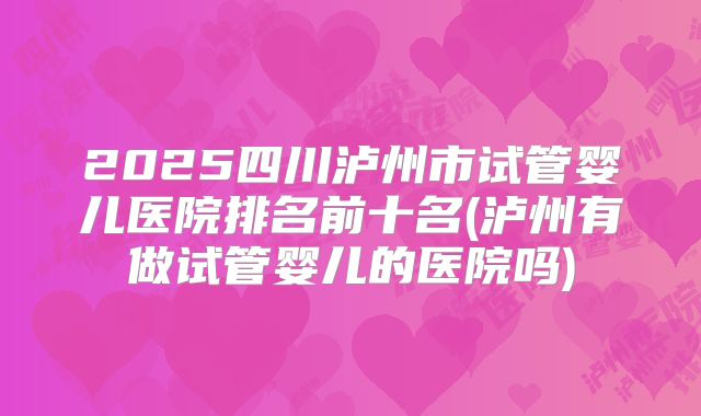 2025四川泸州市试管婴儿医院排名前十名(泸州有做试管婴儿的医院吗)