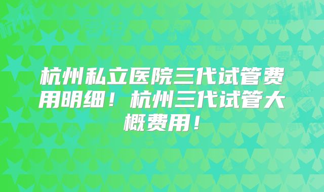 杭州私立医院三代试管费用明细！杭州三代试管大概费用！