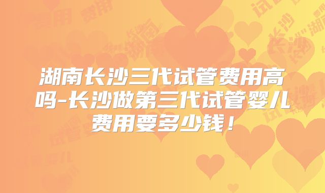 湖南长沙三代试管费用高吗-长沙做第三代试管婴儿费用要多少钱！