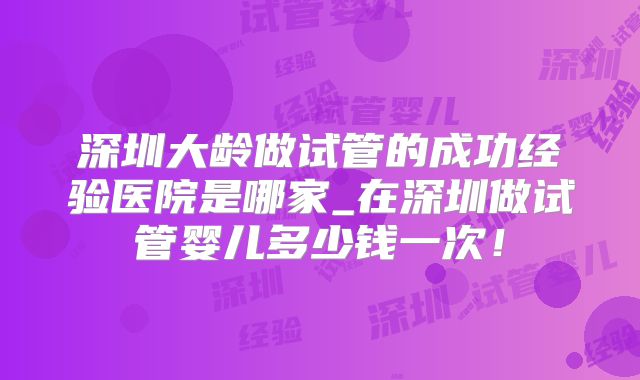 深圳大龄做试管的成功经验医院是哪家_在深圳做试管婴儿多少钱一次！