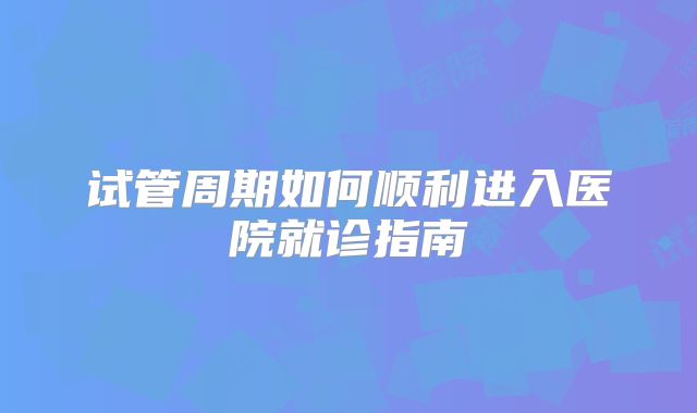 试管周期如何顺利进入医院就诊指南