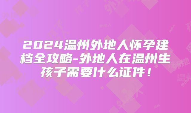 2024温州外地人怀孕建档全攻略-外地人在温州生孩子需要什么证件！