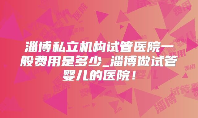 淄博私立机构试管医院一般费用是多少_淄博做试管婴儿的医院！
