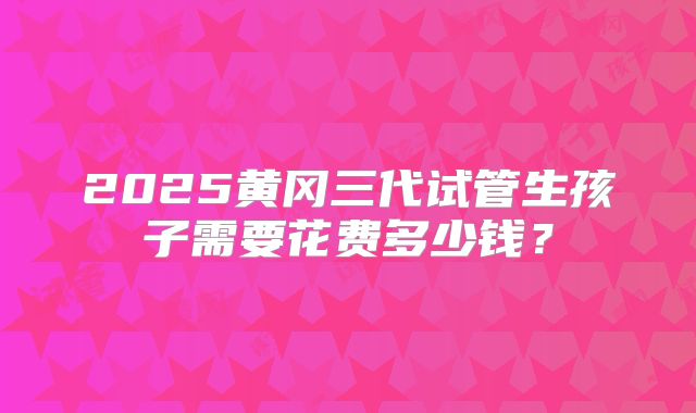 2025黄冈三代试管生孩子需要花费多少钱？