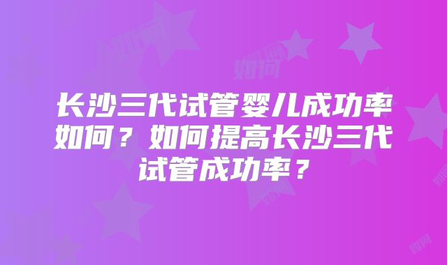 长沙三代试管婴儿成功率如何？如何提高长沙三代试管成功率？
