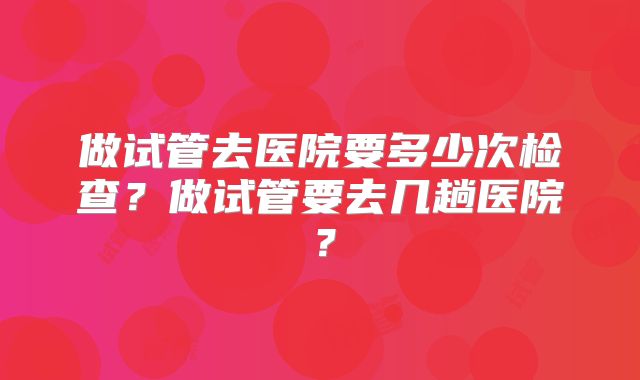 做试管去医院要多少次检查？做试管要去几趟医院？