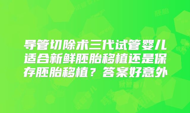 导管切除术三代试管婴儿适合新鲜胚胎移植还是保存胚胎移植？答案好意外