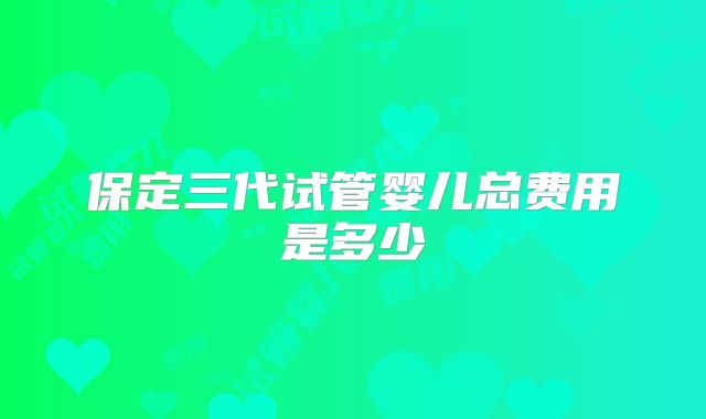 保定三代试管婴儿总费用是多少
