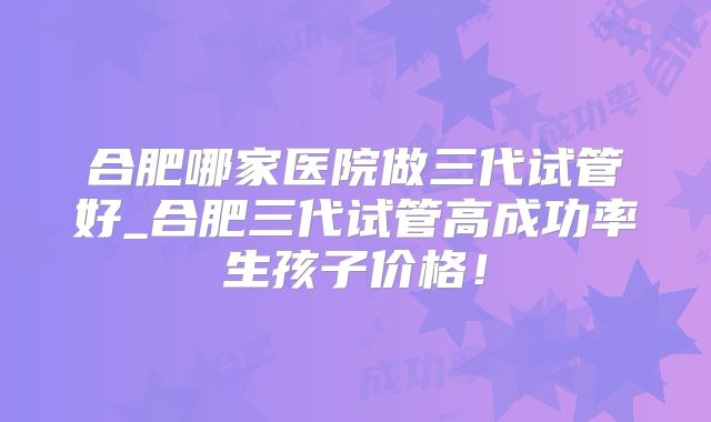 合肥哪家医院做三代试管好_合肥三代试管高成功率生孩子价格!