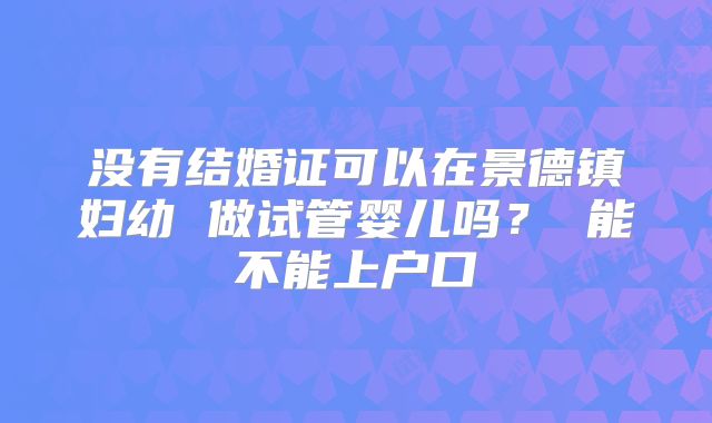 没有结婚证可以在景德镇妇幼 做试管婴儿吗？ 能不能上户口