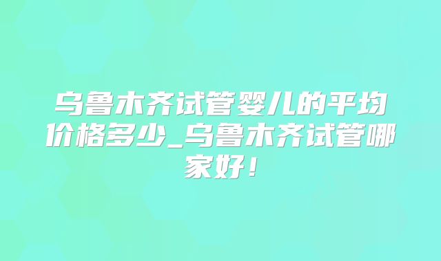 乌鲁木齐试管婴儿的平均价格多少_乌鲁木齐试管哪家好！