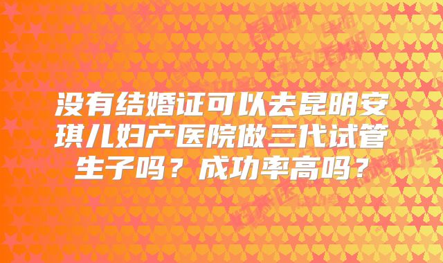 没有结婚证可以去昆明安琪儿妇产医院做三代试管生子吗?成功率高吗?