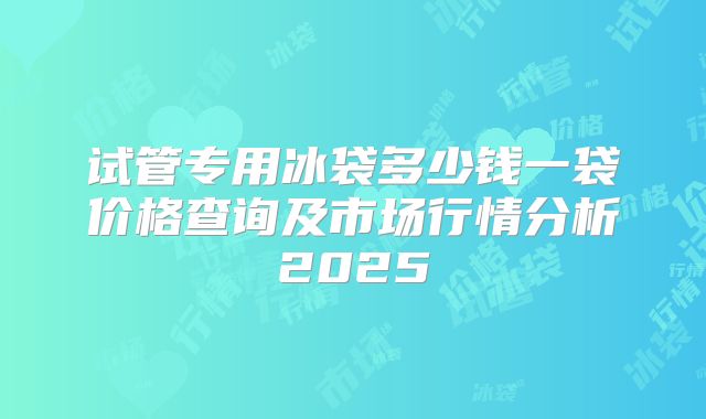 试管专用冰袋多少钱一袋价格查询及市场行情分析2025