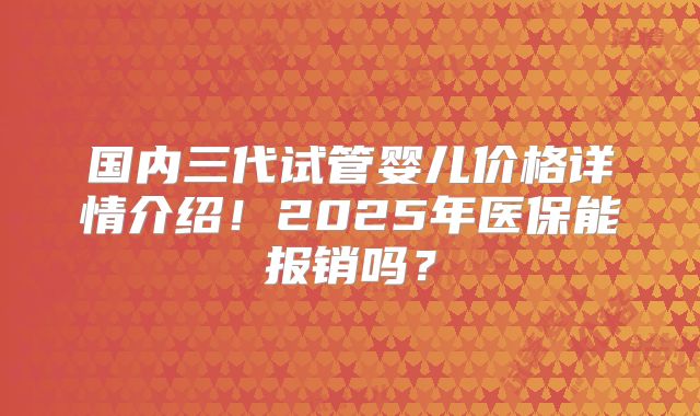 国内三代试管婴儿价格详情介绍！2025年医保能报销吗？
