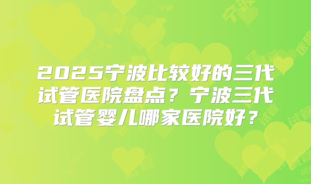 2025宁波比较好的三代试管医院盘点？宁波三代试管婴儿哪家医院好？