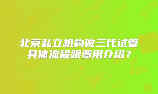 北京私立机构做三代试管具体流程跟费用介绍？