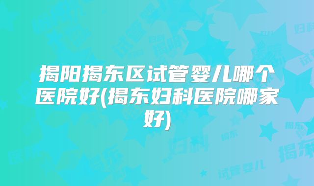 揭阳揭东区试管婴儿哪个医院好(揭东妇科医院哪家好)