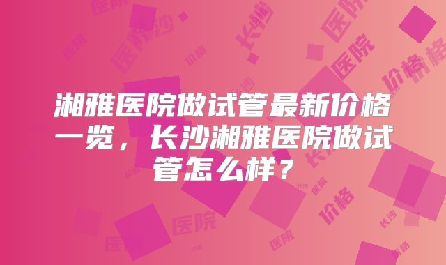 湘雅医院做试管最新价格一览，长沙湘雅医院做试管怎么样？