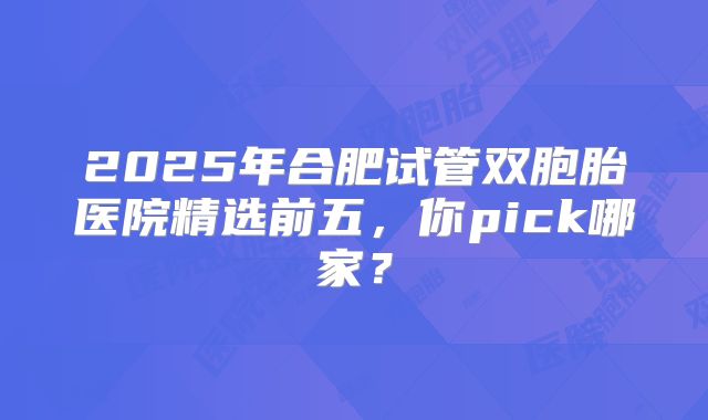 2025年合肥试管双胞胎医院精选前五，你pick哪家？