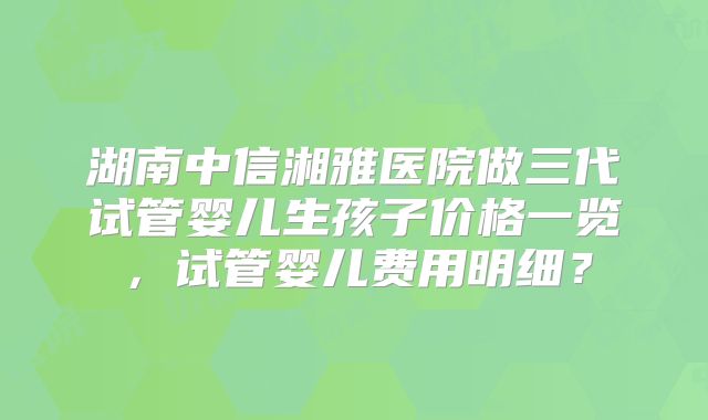 湖南中信湘雅医院做三代试管婴儿生孩子价格一览，试管婴儿费用明细？