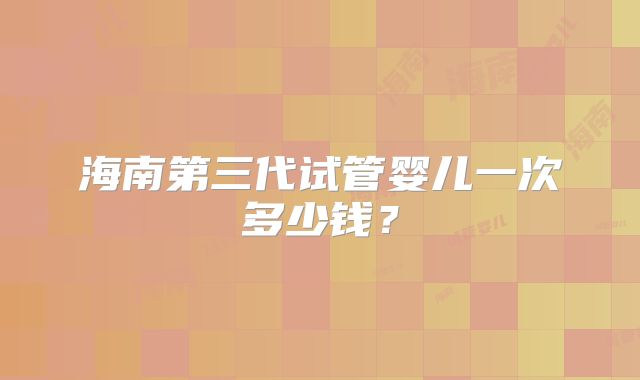 海南第三代试管婴儿一次多少钱？