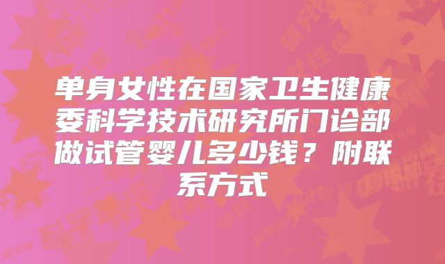 单身女性在国家卫生健康委科学技术研究所门诊部做试管婴儿多少钱？附联系方式