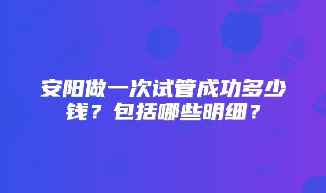 安阳做一次试管成功多少钱？包括哪些明细？