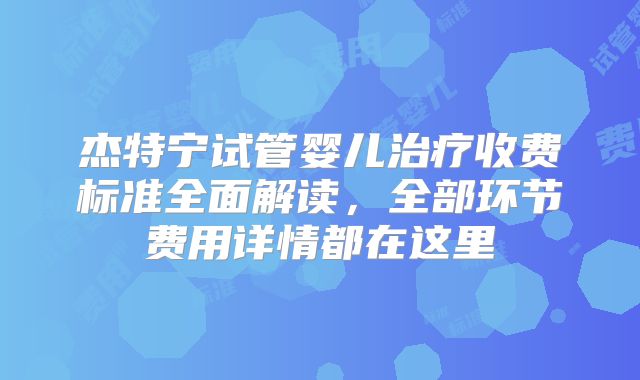 杰特宁试管婴儿治疗收费标准全面解读，全部环节费用详情都在这里