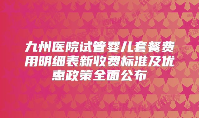 九州医院试管婴儿套餐费用明细表新收费标准及优惠政策全面公布