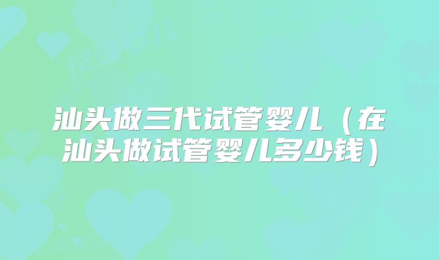 汕头做三代试管婴儿（在汕头做试管婴儿多少钱）
