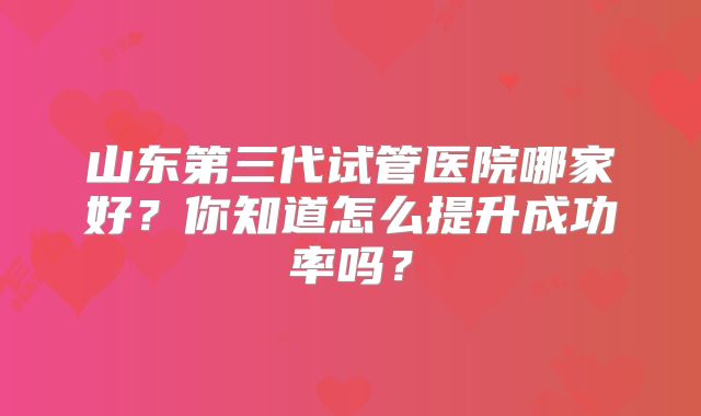 山东第三代试管医院哪家好？你知道怎么提升成功率吗？