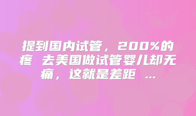 提到国内试管，200%的疼 去美国做试管婴儿却无痛，这就是差距 ...